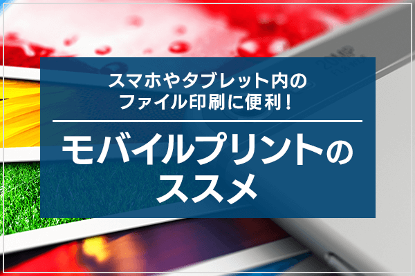 スマホやタブレット内のファイル印刷に便利！モバイルプリントのススメ