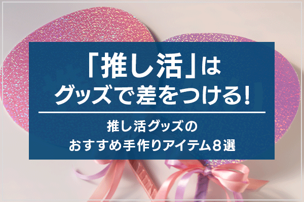 「推し活」はグッズで差をつける！ 推し活グッズのおすすめ手作りアイテム8選