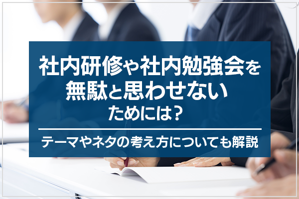 社内研修や社内勉強会を無駄と思わせないためには?テーマやネタの考え方についても解説