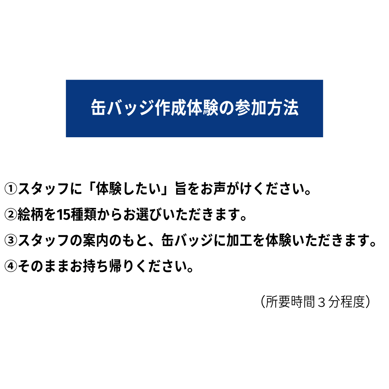 【缶バッジ作成体験の参加方法】 ①スタッフに「体験したい」旨をお声がけください。 ②絵柄を15種類からお選びいただきます。 ③スタッフの案内のもと、缶バッジに加工を体験いただきます。(所要時間3分程度) ④そのままお持ち帰りください。