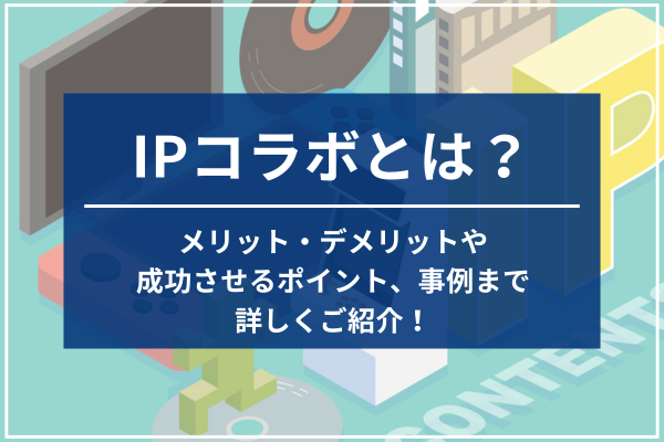 IPコラボとは？メリット・デメリットや成功させるポイント、事例まで詳しくご紹介！