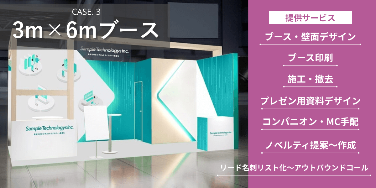 3m×6m（2コマ）ブース 提供サービス：ブース・壁面デザイン、ブース印刷・施工・撤去、プレゼン用パワーポイントデザイン、コンパニオン・MC手配、カタログ・ノベルティ提案・印刷、リード名刺リスト化～アウトバウンドコール